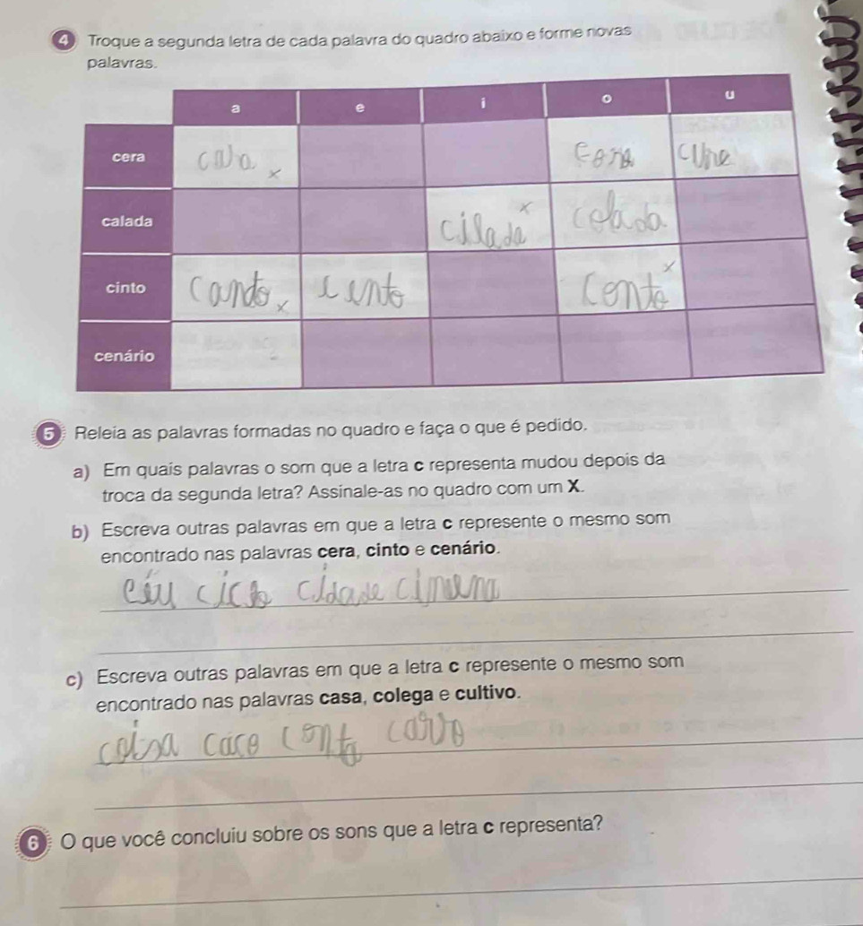 Troque a segunda letra de cada palavra do quadro abaixo e forme novas 
5 Releia as palavras formadas no quadro e faça o que é pedido. 
a) Em quais palavras o som que a letra c representa mudou depois da 
troca da segunda letra? Assinale-as no quadro com um X. 
b) Escreva outras palavras em que a letra c represente o mesmo som 
encontrado nas palavras cera, cinto e cenário. 
_ 
_ 
c) Escreva outras palavras em que a letra c represente o mesmo som 
encontrado nas palavras casa, colega e cultivo. 
_ 
_ 
6 O que você concluiu sobre os sons que a letra c representa? 
_