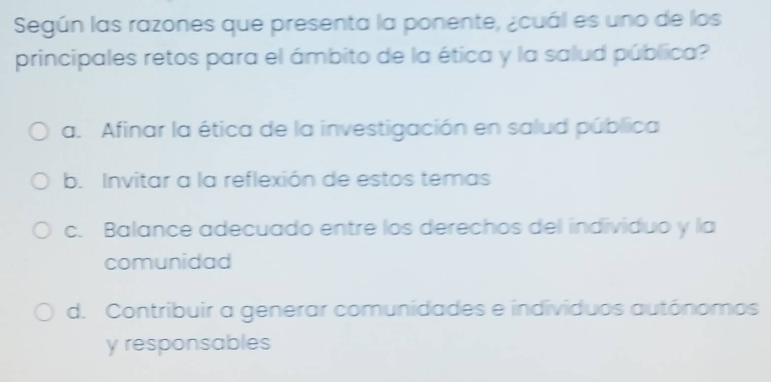 Según las razones que presenta la ponente, ¿cuál es uno de los
principales retos para el ámbito de la ética y la salud pública?
a. Afinar la ética de la investigación en salud pública
b. Invitar a la reflexión de estos temas
c. Balance adecuado entre los derechos del individuo y la
comunidad
d. Contribuir a generar comunidades e individuos autónomos
y responsables