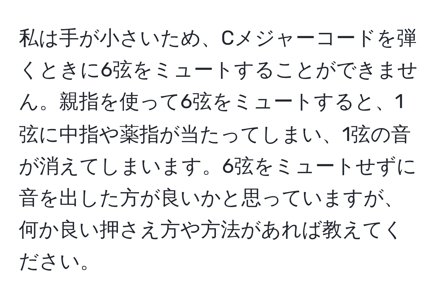 私は手が小さいため、Cメジャーコードを弾くときに6弦をミュートすることができません。親指を使って6弦をミュートすると、1弦に中指や薬指が当たってしまい、1弦の音が消えてしまいます。6弦をミュートせずに音を出した方が良いかと思っていますが、何か良い押さえ方や方法があれば教えてください。