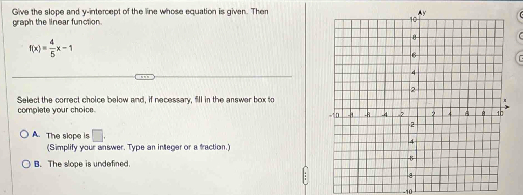 Give the slope and y-intercept of the line whose equation is given. Then
graph the linear function.
f(x)= 4/5 x-1
Select the correct choice below and, if necessary, fill in the answer box to
complete your choice.
A. The slope is □. 
(Simplify your answer. Type an integer or a fraction.)
B. The slope is undefined.
10