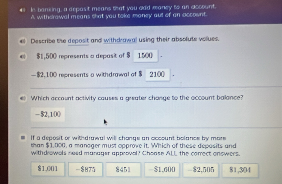 In banking, a deposit means that you add money to an account.
A withdrawal means that you take money out of an account.
€ Describe the deposit and withdrawal using their absolute values.
0 $1,500 represents a deposit of $ 1500
— $2,100 represents a withdrawal of $ 2100
@ Which account activity causes a greater change to the account balance?
- $2,100
If a deposit or withdrawal will change an account balance by more
than $1,000, a manager must approve it. Which of these deposits and
withdrawals need manager approval? Choose ALL the correct answers.
$1,001 -$875 $451 -$1,600 - $2,505 $1,304