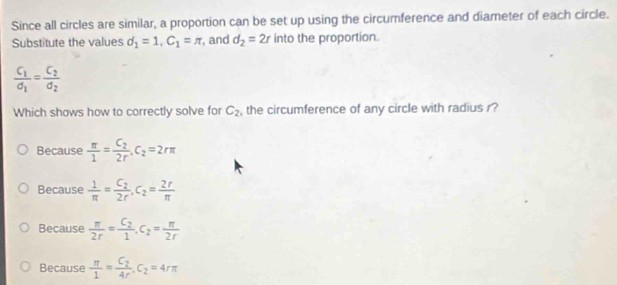 Since all circles are similar, a proportion can be set up using the circumference and diameter of each circle.
Substitute the values d_1=1, C_1=π , and d_2=2r into the proportion.
frac C_1d_1=frac C_2d_2
Which shows how to correctly solve for C_2 , the circumference of any circle with radius r?
Because  π /1 =frac C_22r. C_2=2rπ
Because  1/π  =frac C_22r, C_2= 2r/π  
Because  π /2r =frac C_21, C_2= π /2r 
Because  π /1 =frac C_24r. C_2=4rπ