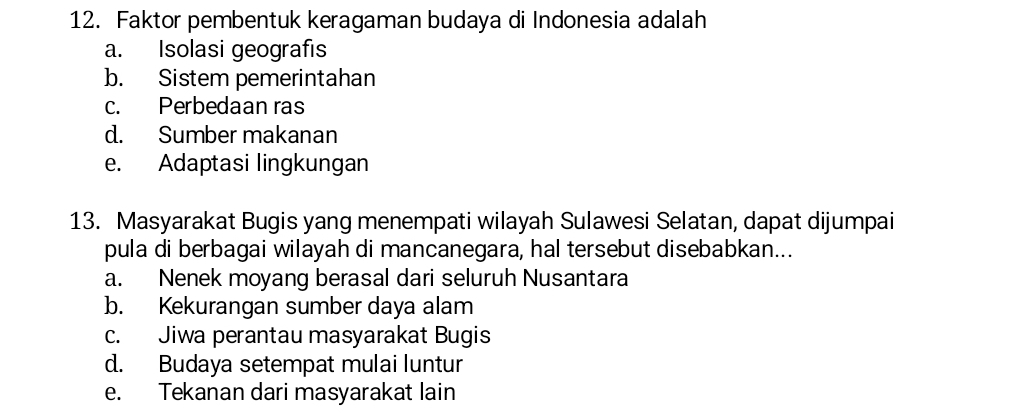 Faktor pembentuk keragaman budaya di Indonesia adalah
a. Isolasi geografıs
b. Sistem pemerintahan
c. Perbedaan ras
d. Sumber makanan
e. Adaptasi lingkungan
13. Masyarakat Bugis yang menempati wilayah Sulawesi Selatan, dapat dijumpai
pula di berbagai wilayah di mancanegara, hal tersebut disebabkan...
a. Nenek moyang berasal dari seluruh Nusantara
b. Kekurangan sumber daya alam
c. Jiwa perantau masyarakat Bugis
d. Budaya setempat mulai luntur
e. Tekanan dari masyarakat lain