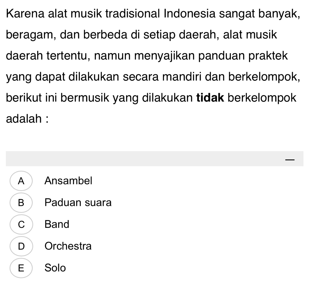 Karena alat musik tradisional Indonesia sangat banyak,
beragam, dan berbeda di setiap daerah, alat musik
daerah tertentu, namun menyajikan panduan praktek
yang dapat dilakukan secara mandiri dan berkelompok,
berikut ini bermusik yang dilakukan tidak berkelompok
adalah :
—
A Ansambel
B Paduan suara
C Band
D Orchestra
E Solo