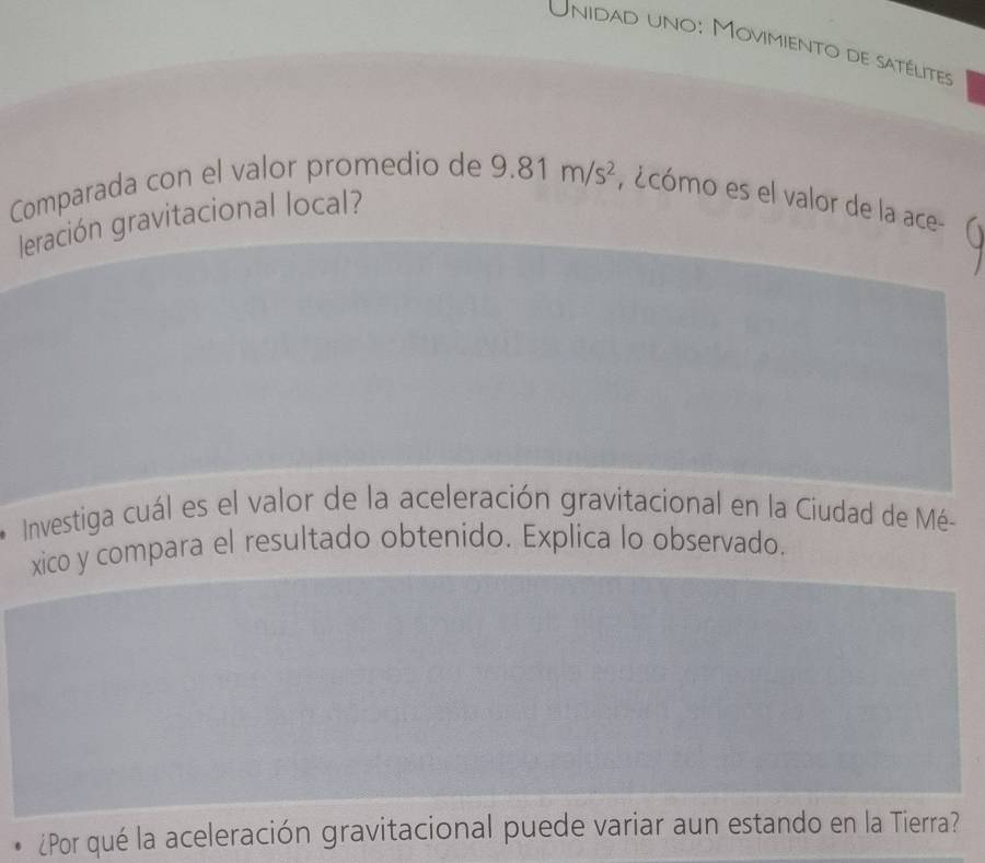 Unidad uno: Movimiento de satélites 
Comparada con el valor promedio de 9.81m/s^2 , ¿cómo es el valor de la ace- 
leración gravitacional local? 
Investiga cuál es el valor de la aceleración gravitacional en la Ciudad de Mé- 
xico y compara el resultado obtenido. Explica lo observado. 
¿Por qué la aceleración gravitacional puede variar aun estando en la Tierra?