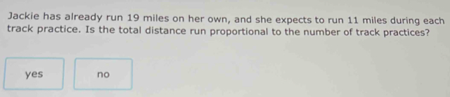Jackie has already run 19 miles on her own, and she expects to run 11 miles during each
track practice. Is the total distance run proportional to the number of track practices?
yes no