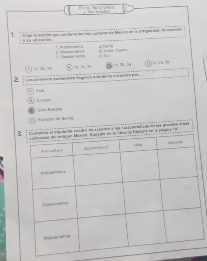 Ética Naturaleza
y Sociedades
1 Elige la opción que contiene las tres culturas de México en la antiguedad, de acuerdo
a su ubicación.
1. Aridoamérica a) Norte
2. Mesoamérica b) Norte- Centro
3. Oasisamérica c) Sur
A) 1c. 2b. 3a B) 1b, 2c, 3a ② 1c, 2b, 3a D) 1c 、 2a 、 3b
2. * Los primeros pobladores llegaron a América cruzando por...
A) Asia.
BEuropa.
Gran Bretaña.
D)Estrecho de Bering.
3o de acuerdo a las caracteristicas de las grandes áreas
ágina 14.