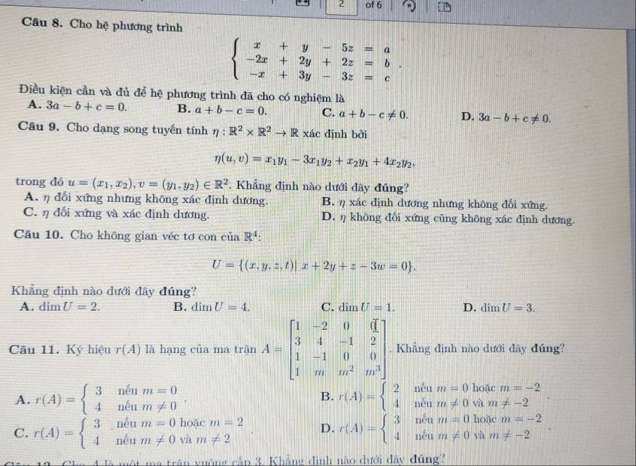 of 6
Câu 8. Cho hệ phương trình
beginarrayl x+y-5z=a -2x+2y+2z=b -x+3y-3z=cendarray. .
Điều kiện cần và đủ để hệ phương trình đã cho có nghiệm là
A. 3a-b+c=0. B. a+b-c=0. C. a+b-c!= 0. D. 3a-b+c!= 0.
Câu 9. Cho dạng song tuyến tính eta :R^2* R^2to R xác định bởi
eta (u,v)=x_1y_1-3x_1y_2+x_2y_1+4x_2y_2,
trong dó u=(x_1,x_2),v=(y_1,y_2)∈ R^2. Khẳng định nào dưới đây đúng?
A. η đối xứng nhưng không xác định dương. B. η xác định dương nhưng không đối xứng.
C. η đối xứng và xác định dương. D. η không đối xứng cũng không xác định dương.
Câu 10. Cho không gian véc tơ con ciaR^4:
U= (x,y,z,t)|x+2y+z-3w=0 .
Khẳng định nào dưới đây đúng?
A. dim U=2. B. dimU=4. C. dimU=1. D. dimU=3.
Câu 11. Ký hiệu r(A) là hạng của ma trận A=beginbmatrix 1&-2&0&d 3&4&-1&2 1&-1&0&0 1&m&m^2&m^3endbmatrix. Khẳng định nào dưới đây đúng?
A. r(A)=beginarrayl 3neum=0 4neum!= 0endarray. . B. r(A)=beginarrayl 2neum=0 4neum!= 0endarray. hoặc m=-2
và m!= -2
hoặc m=2
D. r(A)=beginarrayl 3neum=0hodem=-2 4neum!= 0vam!= -2endarray. .
C. r(A)=beginarrayl 3.neum=0 4neum!= 0endarray. và m!= 2
ma trận vuông cập 3. Khẳng đình nào dưới đây đúng?