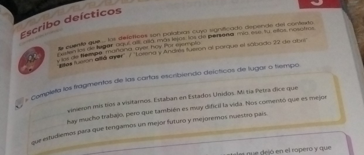 Escribo deícticos 
le cuento que ... los deícticos son palabras cuyo significado depende del contexto 
Existen los de lugar aquí, allí, allá, más lejos, los de persona, mío, ese, tu, ellos, nosotros 
y los de tiompo mañana, ayer, hoy Por ejemplo 
"Ellos fueron allá ayer" / "Lorena y Andrés fueron al parque el sábado 22 de abril" 
Completa los fragmentos de las cartas escribiendo deícticos de lugar o tiempo 
vinieron mis tíos a visitarnos. Estaban en Estados Unidos. Mi tía Petra dice que 
hay mucho trabajo, pero que también es muy difícil la vida. Nos comentó que es mejor 
que estudiemos para que tengamos un mejor futuro y mejoremos nuestro país 
es que dejó en el ropero y que