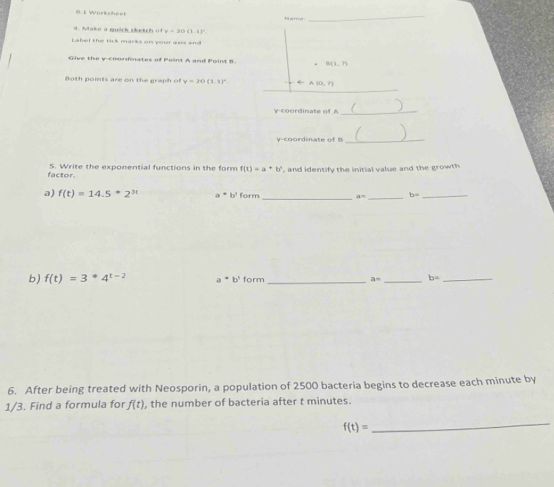 6.1 Worksheet Name_ 
4. Make a quick sketch of y=20(1.1)^circ . 
Label the tick marks on your axis and 
Give the y-coordinates of Point A and Point B. B(1,?)
_ 
Both points are on the graph of y=20(1.1)^circ . A(0,?)
y-coordinate of A_ 
a 
y-coordinate of B _ 
5. Write the exponential functions in the form f(t)=a^+b^t
factor. , and identify the initial value and the growth 
a) f(t)=14.5*2^(3t) a^=b^tfc rm _ a= _ b= _ 
b) f(t)=3^*4^(t-2) a^+b^t form _ a= _ b= _ 
6. After being treated with Neosporin, a population of 2500 bacteria begins to decrease each minute by
1/3. Find a formula for f(t) , the number of bacteria after t minutes.
f(t)=
_