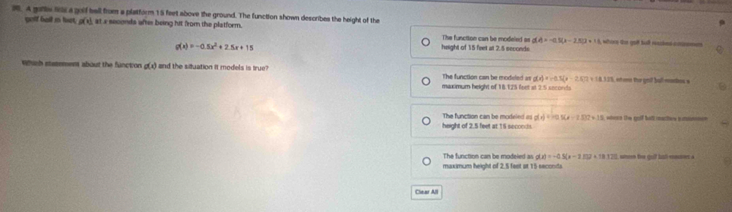 A galls ls a golf ball from a platform 15 feet above the ground. The function shown describes the height of the
gelf ball so lust, g(x) at s seconds after being hit from the platform.
The function can be modeled as g(x)=-0.5(x-2.5)2+18 , whor the goll tal ried cmn
g(x)=-0.5x^2+2.5x+15
height of 15 feet at 2.5 seconds
Which stetemem about the functron g(x) and the situation it models is true? The function can be modeled as g(x)=-0.5(x-2.5)2+10.338 et een the goif ball-manies s
maximum height of 18.125 feet at 2.5 seconds
The function can be modeled as g(x) = =0 5(x-2.5)2+15 where the golf bult maches sumonn
height of 2.5 feet at 15 seconds.
The function can be modeled as g(x)=-0.5(x-2.517+18.322 whee the gulf hall mases a
maximum height of 2.5 fest at 15 seconds
Clear All