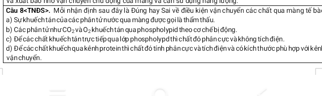 Và xuất bao nho vận chuyền chu động của máng và cán sử dụng nàng lượng
Câu 8 . Mỗi nhận định sau đây là Đúng hay Sai về điều kiện vận chuyển các chất qua màng tế bài
a) Sự khuếch tán của các phân tử nước qua màng được gọi là thẩm thấu.
b) Các phân tử như CO_2 và O_2 khuếch tán qua phospholypid theo cơ chế bị động.
c) Để các chất khuếch tán trực tiếp qua lớp phospholypd thì chất đó phân cực và không tích điện.
d) Để các chất khuếch qua kênh protein thì chất đó tính phân cực và tích điện và có kích thước phù hợp với kênh
vận chuyển.