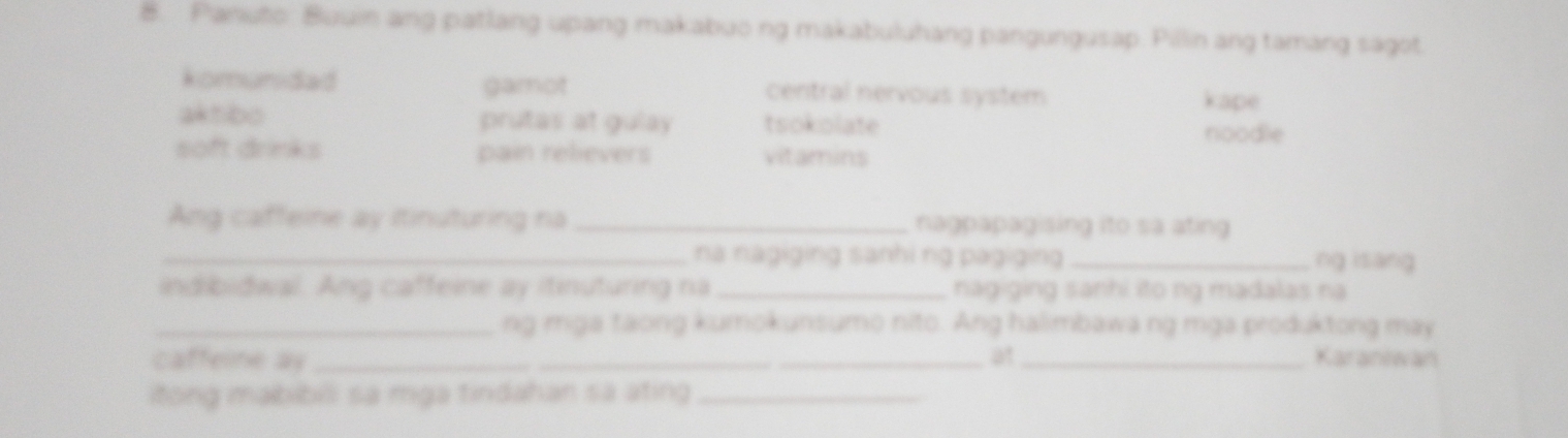 Panuto: Buuin ang patlang upang makabuo ng makabuluhang pangungusap. Pillin ang tamang sagot
komunidad gamot central nervous system kape
aktibo prutas at gulay tsokolate
noodle
soft drinks pain relievers vitamins
Ang caffeine ay itinuturing na _nagpapagising ito sa ating 
_na nagiging sanhi ng pagiging _ng isang
indibidwal. Ang caffeine ay itinuturing na_ nagiging sanhi ito ng madalas na
_ng mga taong kumokunsumo nito. Ang halimbawa ng mga produktong may
at
caffeine ay ___Karaniwan
itong mabibili sa mga tindahan sa ating_