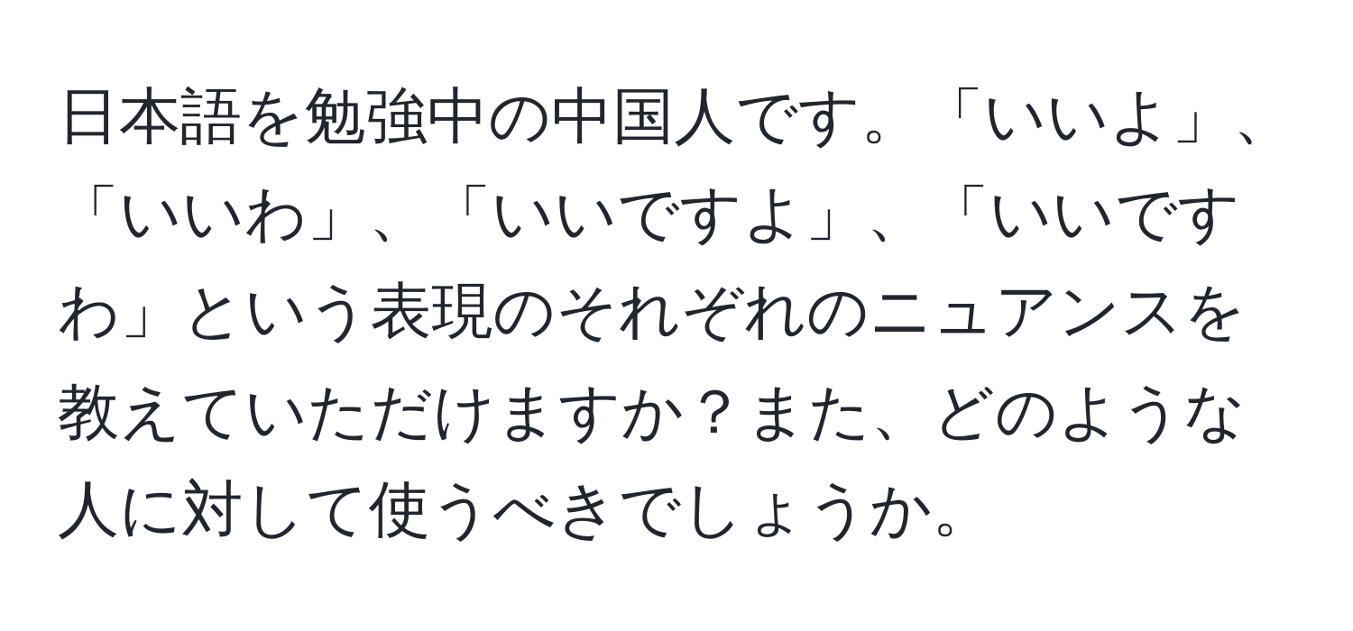 日本語を勉強中の中国人です。「いいよ」、「いいわ」、「いいですよ」、「いいですわ」という表現のそれぞれのニュアンスを教えていただけますか？また、どのような人に対して使うべきでしょうか。