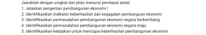 Jawablah dengan singkat dan jelas menurut pendapat anda! 
1. Jelaskan pengertian pembangunan ekonomi ! 
2. Identifikasikan indikator keberhasilan dan kegagalan pembanguan ekonomi 
3. Identifikasikan permasalahan pembangunan ekonomi negara berkembang 
4. Identifikasikan permasalahan pembangunan ekonomi negara maju 
5. Identifikasikan kebijakan untuk mencapai keberhasilan pembangunan ekonomi