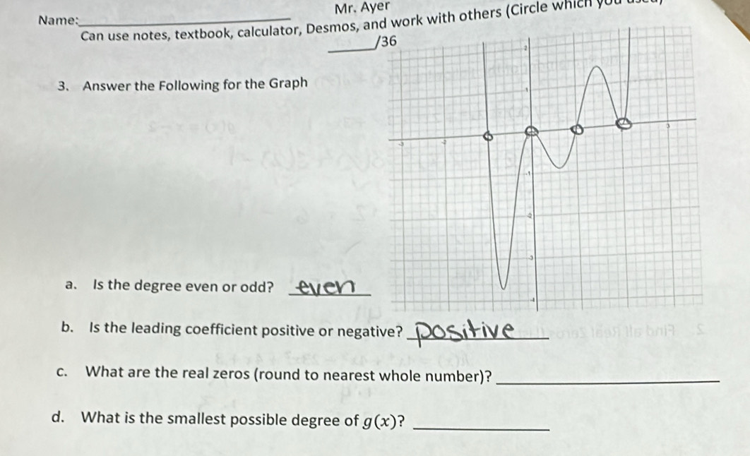 Name:_ Mr. Ayer 
Can use notes, textbook, calculator, Desmos, awork with others (Circle which yo u 
_ 
3. Answer the Following for the Graph 
a. Is the degree even or odd?_ 
b. Is the leading coefficient positive or negative?_ 
c. What are the real zeros (round to nearest whole number)?_ 
d. What is the smallest possible degree of g(x) ?_