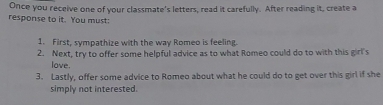 Once you receive one of your classmate's letters, read it carefully. After reading it, create a 
response to it. You must: 
1. First, sympathize with the way Romeo is feeling. 
2. Next, try to offer some helpful advice as to what Romeo could do to with this girl's 
love. 
3. Lastly, offer some advice to Romeo about what he could do to get over this girl if she 
simply not interested.