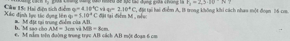 thoàng cách t_2 giữa chúng bảng báo nhiều để lực tác dụng giữa chúng là F_2=2,5· 10N ? 
Câu 15: Hai điện tích điểm q_1=4.10^(-8)C và q_2=2.10^(-8)C , đặt tại hai điểm A, B trong không khí cách nhau một đoạn 16 cm. 
Xác định lực tác dụng lên q_3=5.10^(-8)C đặt tại điểm M , nếu: 
a. M đặt tại trung điềm của AB. 
b. M sao cho AM=3cm và MB=8cm. 
c. M nằm trên đường trung trực AB cách AB một đoạn 6 cm