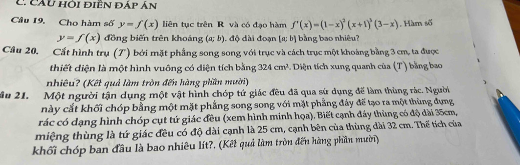 Câu hỚi điÊn đáp Án 
Câu 19. Cho hàm số y=f(x) liên tục trên R và có đạo hàm f'(x)=(1-x)^2(x+1)^3(3-x). Hàm số
y=f(x) đồng biến trên khoảng (a;b). độ dài đoạn [a;b] bằng bao nhiêu? 
Câu 20. Cắt hình trụ (T) bởi mặt phẳng song song với trục và cách trục một khoảng bằng 3 cm, ta được 
thiết diện là một hình vuông có diện tích bằng 324cm^2 5. Diện tích xung quanh của (T) bằng bao 
nhiêu? (Kết quả làm tròn đến hàng phần mười) 
Ấu 21. Một người tận dụng một vật hình chóp tứ giác đều đã qua sử dụng để làm thùng rác. Người 
này cắt khối chóp bằng một mặt phẳng song song với mặt phẳng đáy để tạo ra một thùng đựng 
rác có dạng hình chóp cụt tứ giác đều (xem hình minh họa). Biết cạnh đáy thùng có độ dài 35cm, 
miệng thùng là tứ giác đều có độ dài cạnh là 25 cm, cạnh bên của thùng dài 32 cm. Thế tích của 
khối chóp ban đầu là bao nhiêu lít?, (Kết quả làm tròn đến hàng phần mười)