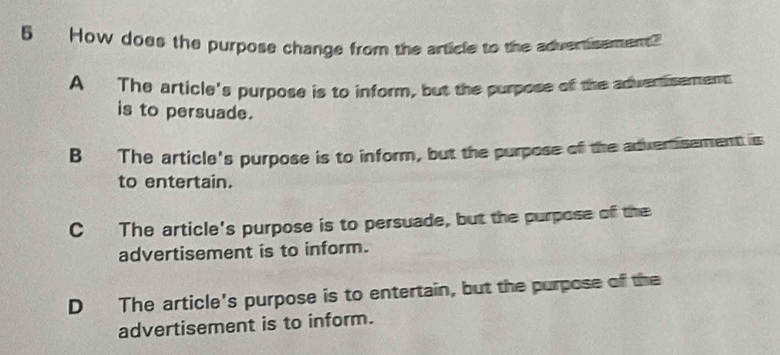 How does the purpose change from the article to the advertisement?
A The article's purpose is to inform, but the purpose of the adwertsement
is to persuade.
B The article's purpose is to inform, but the purpose of the advertisement is
to entertain.
C The article's purpose is to persuade, but the purpose of the
advertisement is to inform.
D The article's purpose is to entertain, but the purpose of the
advertisement is to inform.