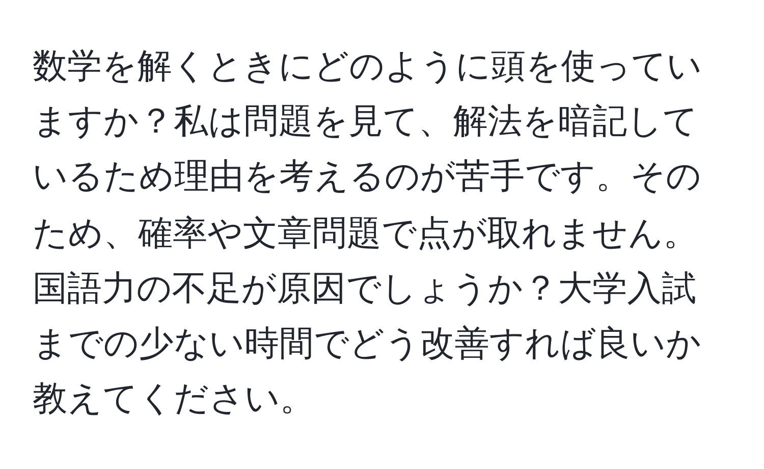 数学を解くときにどのように頭を使っていますか？私は問題を見て、解法を暗記しているため理由を考えるのが苦手です。そのため、確率や文章問題で点が取れません。国語力の不足が原因でしょうか？大学入試までの少ない時間でどう改善すれば良いか教えてください。