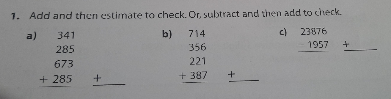Add and then estimate to check. Or, subtract and then add to check. 
a) 
b) beginarrayr 714 356 221 +387 hline endarray
c) beginarrayr 23876 -1957 hline endarray +
beginarrayr 341 285 673 +285 hline endarray _ + 
_ +