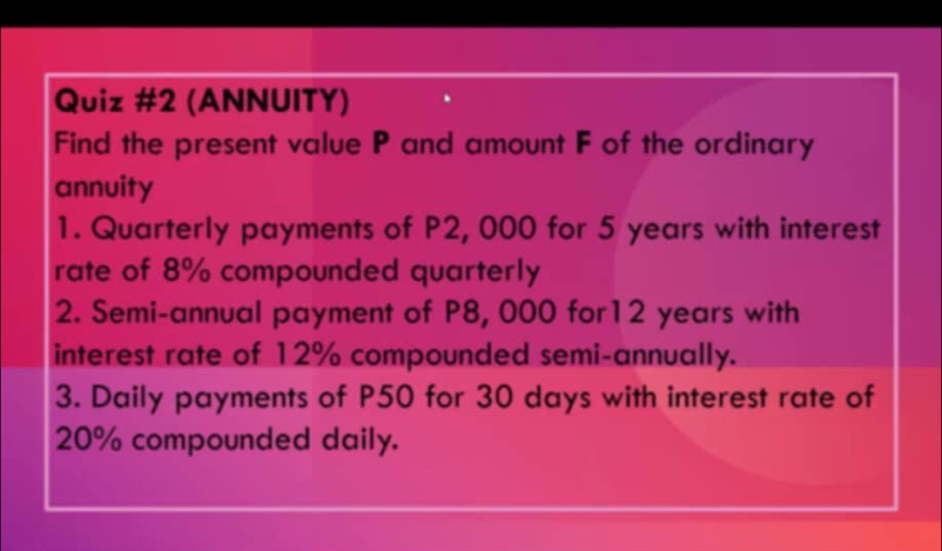 (ANNUITY) 
Find the present value P and amount F of the ordinary 
annuity 
1. Quarterly payments of P2, 000 for 5 years with interest 
rate of 8% compounded quarterly 
2. Semi-annual payment of P8, 000 for12 years with 
interest rate of 12% compounded semi-annually. 
3. Daily payments of P50 for 30 days with interest rate of
20% compounded daily.