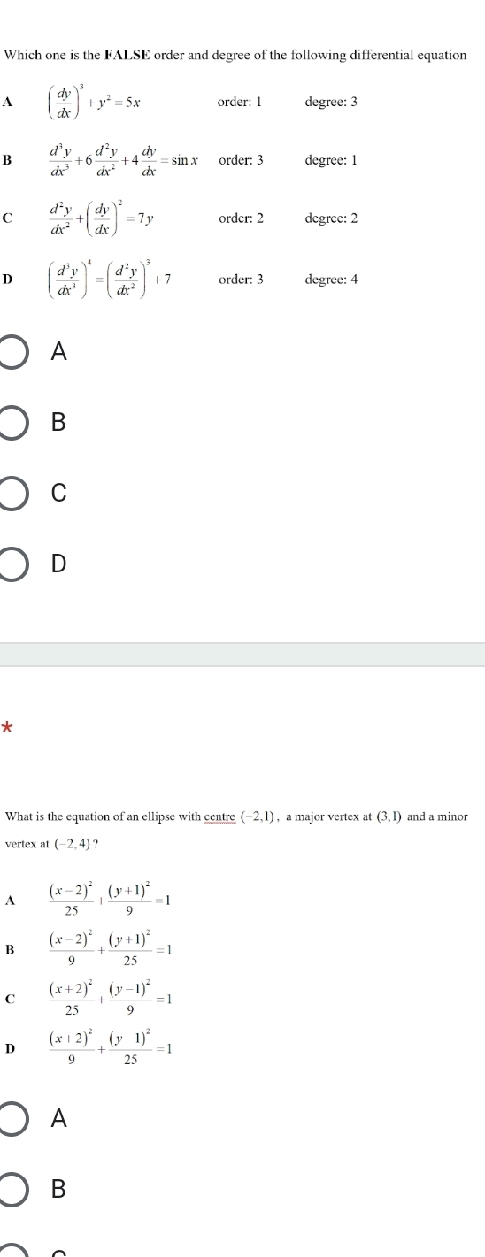 Which one is the FALSE order and degree of the following differential equation
A ( dy/dx )^3+y^2=5x order: 1 degree: 3
B  d^3y/dx^3 +6 d^2y/dx^2 +4 dy/dx =sin x order: 3 degree: 1
C  d^2y/dx^2 +( dy/dx )^2=7y order: 2 degree: 2
D ( d^3y/dx^3 )^4=( d^2y/dx^2 )^3+7 order: 3 degree: 4
A
B
C
D
*
What is the equation of an ellipse with centre (-2,1) , a major vertex at (3,1) and a minor
vertex at (-2,4) ?
A frac (x-2)^225+frac (y+1)^29=1
B frac (x-2)^29+frac (y+1)^225=1
C frac (x+2)^225+frac (y-1)^29=1
D frac (x+2)^29+frac (y-1)^225=1
A
B