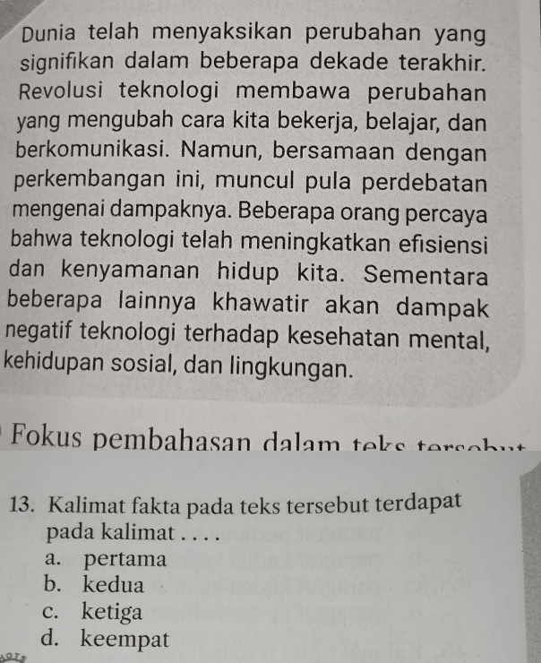 Dunia telah menyaksikan perubahan yang
signifikan dalam beberapa dekade terakhir.
Revolusi teknologi membawa perubahan
yang mengubah cara kita bekerja, belajar, dan
berkomunikasi. Namun, bersamaan dengan
perkembangan ini, muncul pula perdebatan
mengenai dampaknya. Beberapa orang percaya
bahwa teknologi telah meningkatkan efisiensi
dan kenyamanan hidup kita. Sementara
beberapa lainnya khawatir akan dampak 
negatif teknologi terhadap kesehatan mental,
kehidupan sosial, dan lingkungan.
Fokus pembahasan dalam teks tersebut
13. Kalimat fakta pada teks tersebut terdapat
pada kalimat . . . .
a. pertama
b. kedua
c. ketiga
d. keempat