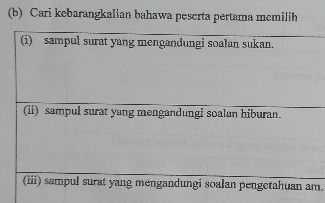 Cari kebarangkalian bahawa peserta pertama memilih 
(i) sampul surat yang mengandungi soalan sukan. 
(ii) sampul surat yang mengandungi soalan hiburan. 
(iii) sampul surat yang mengandungi soalan pengetahuan am.