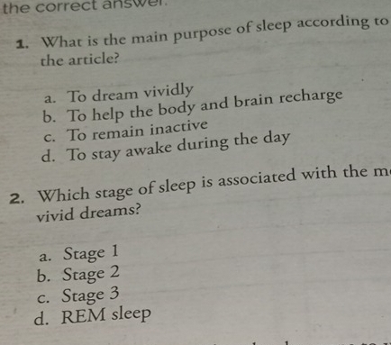 the correct answer .
1. What is the main purpose of sleep according to
the article?
a. To dream vividly
b. To help the body and brain recharge
c. To remain inactive
d. To stay awake during the day
2. Which stage of sleep is associated with the m
vivid dreams?
a. Stage 1
b. Stage 2
c. Stage 3
d. REM sleep