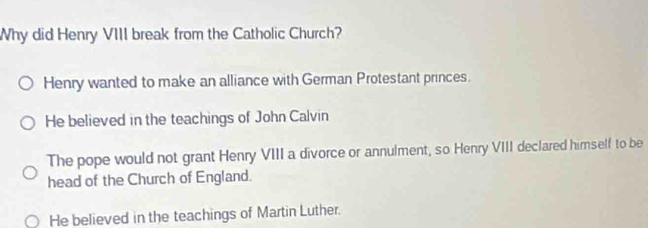 Why did Henry VIII break from the Catholic Church?
Henry wanted to make an alliance with German Protestant princes.
He believed in the teachings of John Calvin
The pope would not grant Henry VIII a divorce or annulment, so Henry VIII declared himself to be
head of the Church of England.
He believed in the teachings of Martin Luther.