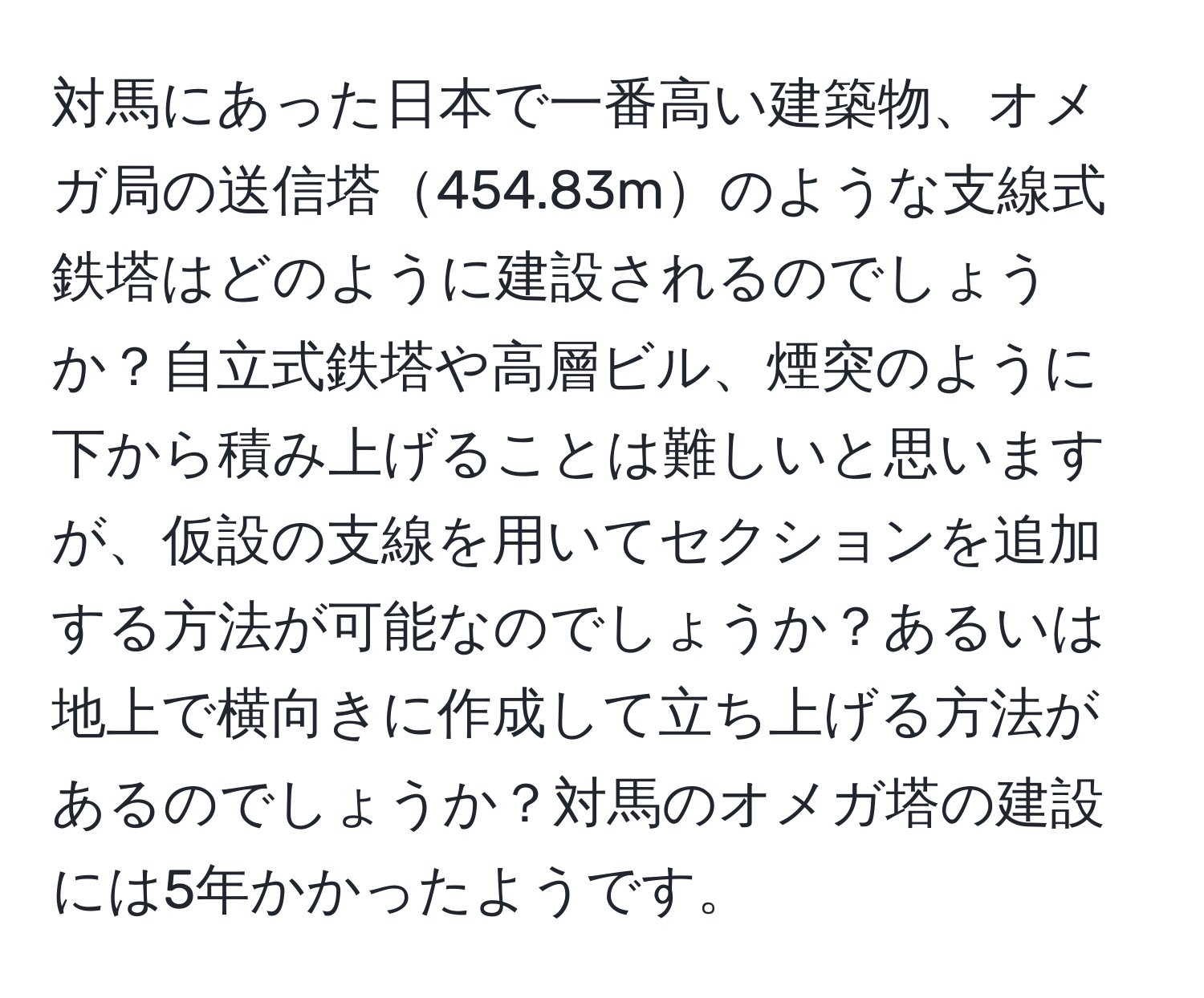 対馬にあった日本で一番高い建築物、オメガ局の送信塔454.83mのような支線式鉄塔はどのように建設されるのでしょうか？自立式鉄塔や高層ビル、煙突のように下から積み上げることは難しいと思いますが、仮設の支線を用いてセクションを追加する方法が可能なのでしょうか？あるいは地上で横向きに作成して立ち上げる方法があるのでしょうか？対馬のオメガ塔の建設には5年かかったようです。