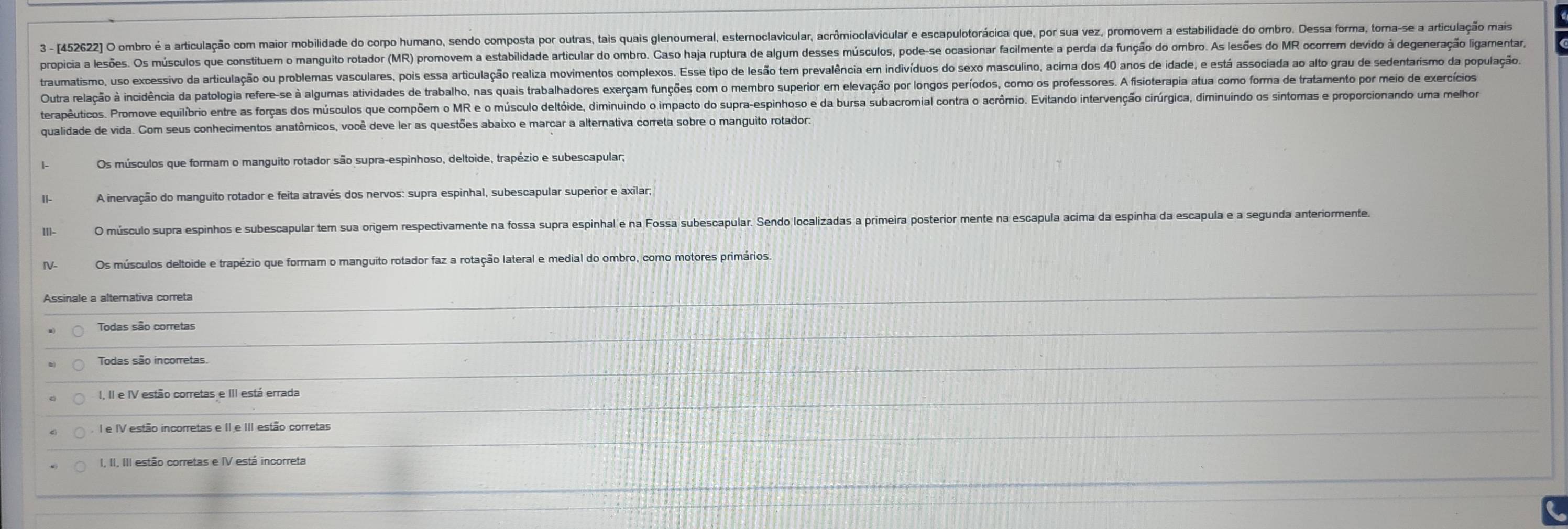 3 - (452622 O ombro é a articulação com maior mobilidade do corpo humano, sendo composta por outras, tais quais glenoumeral, esternoclavicular, acrômioolavicular e escapulotorácica que, por sua vez, promovem a estabilidade do ombro. Dessa forma, toma-se a articulação mais
propicia a lesões. Os músculos que constituem o manguito rotador (MR) promovem a estabilidade articular do ombro. Caso haja ruptura de algum desses músculos, pode-se ocasionar facilmente a perda da função do ombro. As lesões do MR ocorrem devido à degeneração ligamentar
traumatismo, uso excessivo da articulação ou problemas vasculares, pois essa articulação realiza movimentos complexos. Esse tipo de lesão tem prevalência em indivíduos do sexo masculino, acima dos 40 anos de idade, e está associada ao alto grau de sedentarismo da população
Outra relação à incidência da patologia refere-se à algumas atividades de trabalho, nas quais trabalhadores exerçam funções com o membro superior em elevação por longos períodos, como os professores. A fisioterapia atua como forma de tratamento por meio de exercícios
terapêuticos. Promove euilíbrio entre as forças dos músculos que compõem o MR e o músculo deltóide, diminuindo o impacto do supra-espinhoso e da bursa subacromial contra o acrômio. Evitando intervenção cirúrgica, diminuindo os sintomas e proporcionando uma melhor
qualidade de vida. Com seus conhecimentos anatômicos, você deve ler as questões abaixo e marcar a alternativa correta sobre o manguito rotador:
Os músculos que formam o manguito rotador são supra-espinhoso, deltoide, trapézio e subescapular,
A inervação do manguito rotador e feita através dos nervos: supra espinhal, subescapular superior e axilar;
O músculo supra espinhos e subescapular tem sua origem respectivamente na fossa supra espinhal e na Fossa subescapular. Sendo localizadas a primeira posterior mente na escapula acima da espinha da escapula e a segunda anteriormente.
Os músculos deltoide e trapézio que formam o manguito rotador faz a rotação lateral e medial do ombro, como motores primários
Todas são corretas
Todas são incorretas.
I e IV estão incorretas e II e III estão corretas
I, II, III estão corretas e IV está incorreta