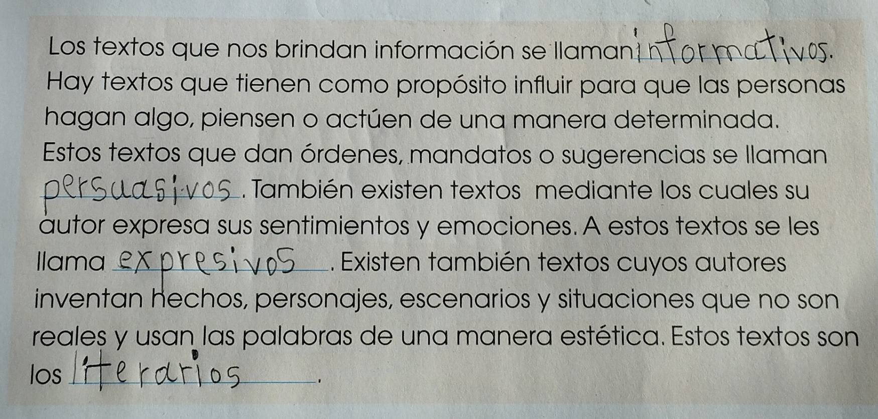 Los textos que nos brindan información se llaman 
Hay textos que tienen como propósito influir para que las personas 
hagan algo, piensen o actúen de una manera determinada. 
Estos textos que dan órdenes, mandatos o sugerencias se llaman 
_.También existen textos mediante los cuales su 
autor expresa sus sentimientos y emociones. A estos textos se les 
Ilama_ . Existen también textos cuyos autores 
inventan hechos, personajes, escenarios y situaciones que no son 
reales y usan las palabras de una manera estética. Estos textos son 
los_ 
.