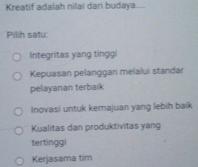 Kreatif adalah nilai dari budaya
Pilih satu:
Integritas yang tinggi
Kepuasan pelanggan melalui standar
pelayanan terbaik
Inovasi untuk kemajuan yang lebih baik
Kualitas dan produktivitas yang
tertinggi
Kerjasama tim