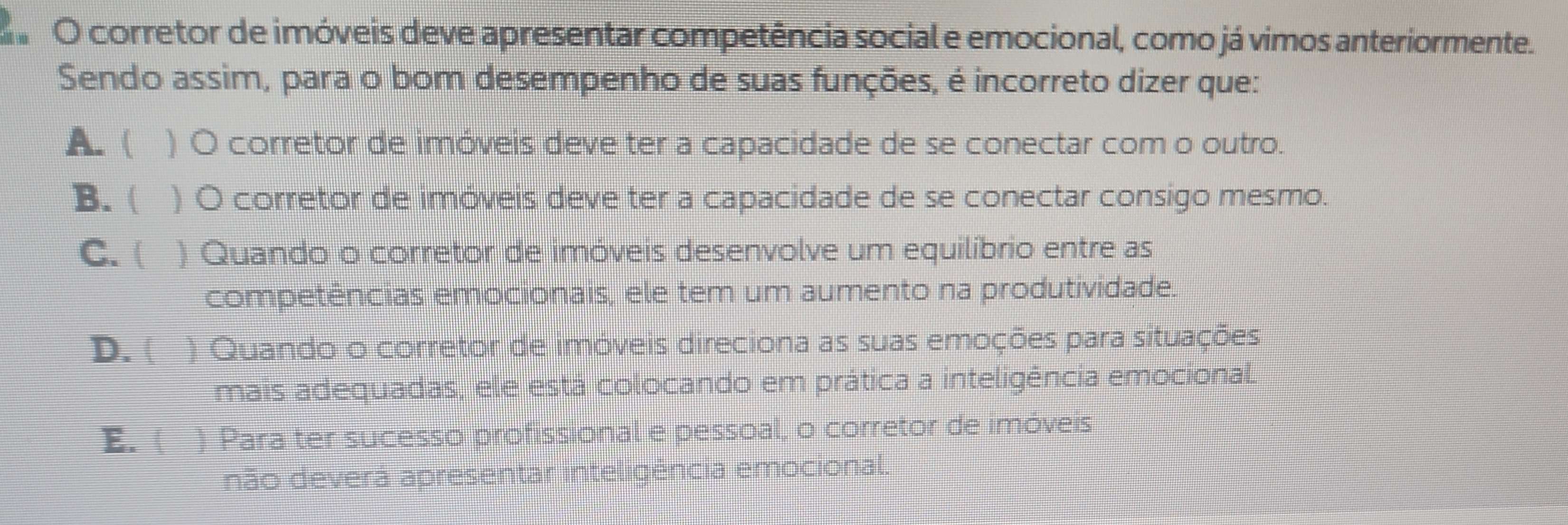 corretor de imóveis deve apresentar competência social e emocional, como já vimos anteriormente.
Sendo assim, para o bom desempenho de suas funções, é incorreto dizer que:
A. ( ) O corretor de imóveis deve ter a capacidade de se conectar com o outro.
B. ( ) O corretor de imóveis deve ter a capacidade de se conectar consigo mesmo.
C. ( I ) Quando o corretor de imóveis desenvolve um equilíbrio entre as
competências emocionais, ele tem um aumento na produtividade.
D. ( ) Quando o corretor de imóveis direciona as suas emoções para situações
mais adequadas, ele está colocando em prática a inteligência emocional.
E. ( ) Para ter sucesso profissional e pessoal, o corretor de imóveis
não deverá apresentar inteligência emocional.