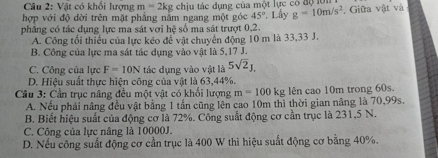 Vật có khối lượng m=2kg chịu tác dụng của một lực có độ lô1 
hợp với độ dời trên mặt phẳng nằm ngang một góc 45°. Lấy g=10m/s^2. Giữa vật và
phăng có tác dụng lực ma sát vơi hệ số ma sát trượt 0,2.
A. Công tối thiểu của lực kéo để vật chuyển động 10 m là 33,33 J.
B. Công của lực ma sát tác dụng vào vật là 5,17 J.
C. Công của lực F=10N tác dụng vào vật là 5sqrt(2)J.
D. Hiệu suất thực hiện công của vật là 63, 44%.
Câu 3: Cần trục nâng đều một vật có khối lượng m=100kg lên cao 10m trong 60s.
A. Nếu phải nâng đều vật bằng 1 tấn cũng lên cao 10m thì thời gian nâng là 70,99s.
B. Biết hiệu suất của động cơ là 72%. Công suất động cơ cần trục là 231,5 N.
C. Công của lực nâng là 10000J.
D. Nếu công suất động cơ cần trục là 400 W thì hiệu suất động cơ bằng 40%.