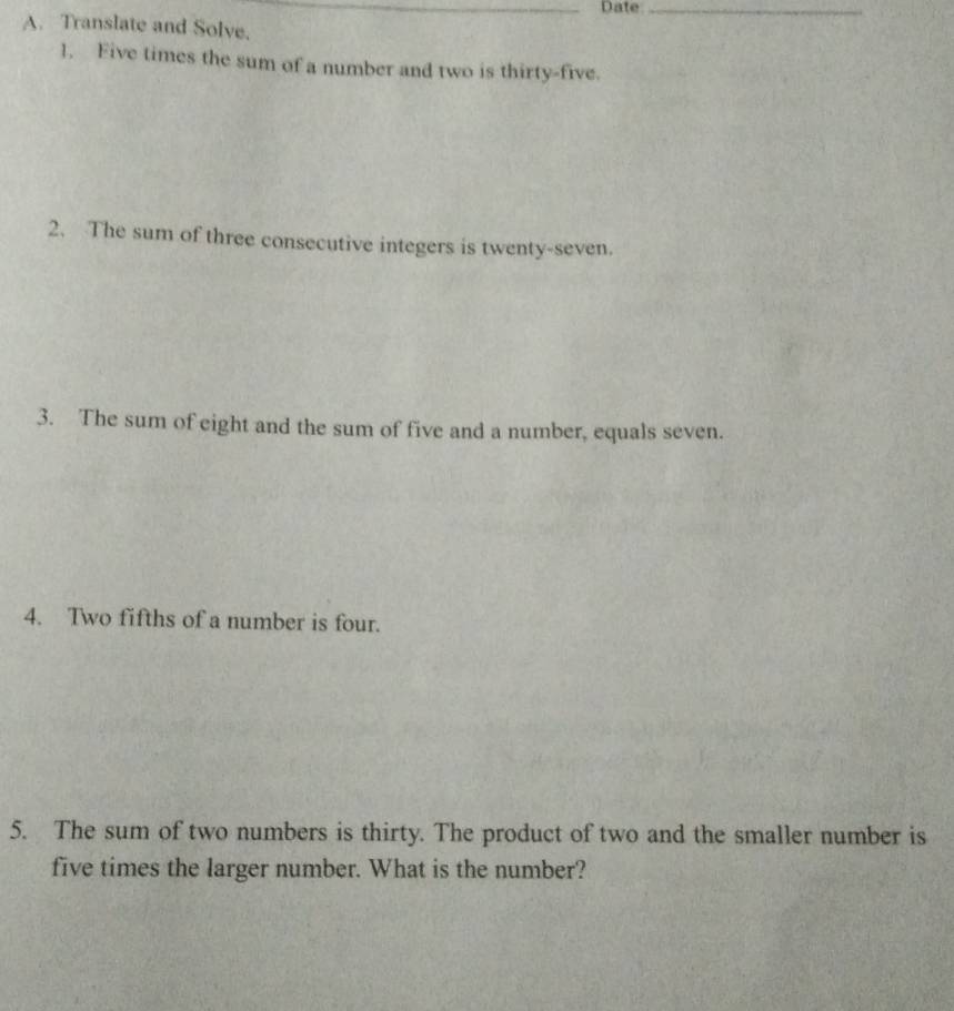 Date_ 
A. Translate and Solve. 
1. Five times the sum of a number and two is thirty-five. 
2. The sum of three consecutive integers is twenty-seven. 
3. The sum of eight and the sum of five and a number, equals seven. 
4. Two fifths of a number is four. 
5. The sum of two numbers is thirty. The product of two and the smaller number is 
five times the larger number. What is the number?