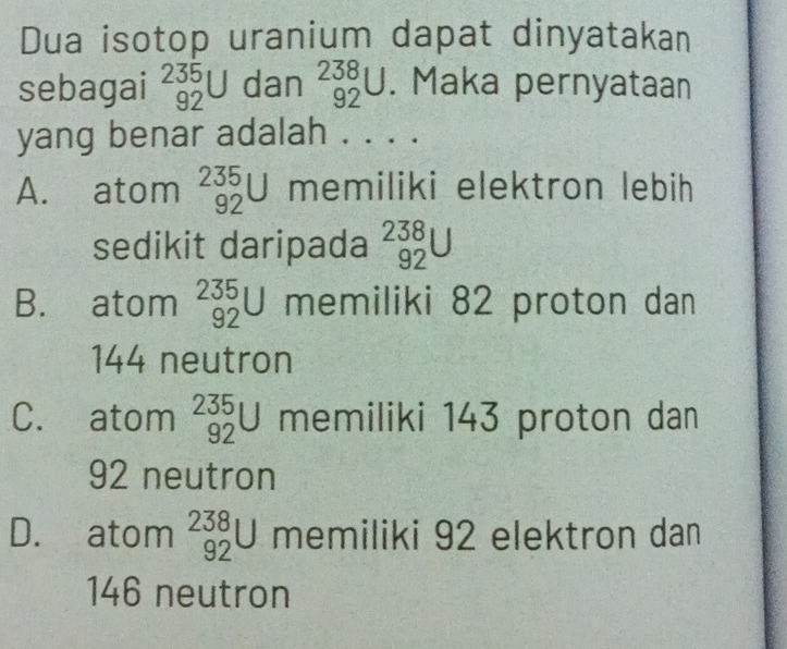 Dua isotop uranium dapat dinyatakan
sebagai _(92)^(235)U dan _(92)^(238)U. Maka pernyataan
yang benar adalah . . . .
A. atom _(92)^(235)U memiliki elektron lebih
sedikit daripada _(92)^(238)U
B. atom _(92)^(235)U memiliki 82 proton dan
144 neutron
C. atom _(92)^(235)U memiliki 143 proton dan
92 neutron
D. atom _(92)^(238)U memiliki 92 elektron dan
146 neutron