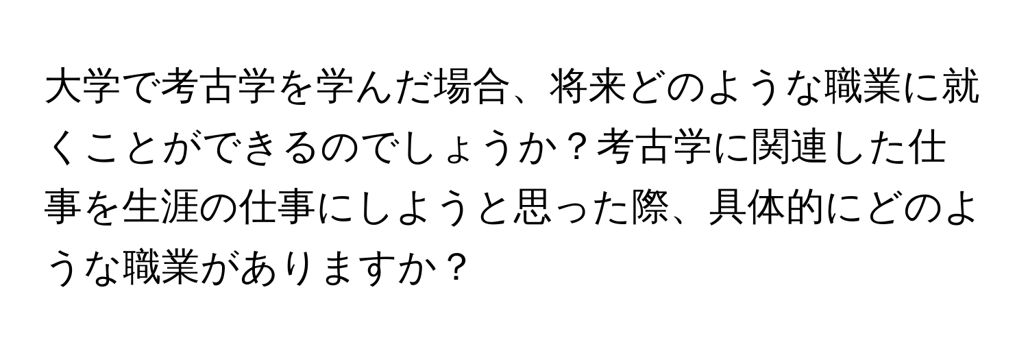 大学で考古学を学んだ場合、将来どのような職業に就くことができるのでしょうか？考古学に関連した仕事を生涯の仕事にしようと思った際、具体的にどのような職業がありますか？