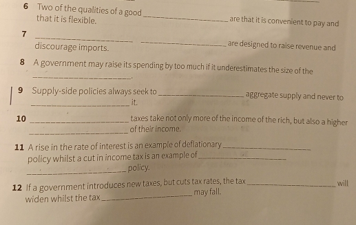 Two of the qualities of a good_ are that it is convenient to pay and 
that it is flexible. 
7 __are designed to raise revenue and 
discourage imports. 
_ 
8 A government may raise its spending by too much if it underestimates the size of the 
. 
9 Supply-side policies always seek to _aggregate supply and never to 
_it. 
10 _taxes take not only more of the income of the rich, but also a higher 
_ 
of their income. 
11 A rise in the rate of interest is an example of deflationary_ 
policy whilst a cut in income tax is an example of_ 
_policy. 
12 If a government introduces new taxes, but cuts tax rates, the tax _will 
widen whilst the tax _may fall.