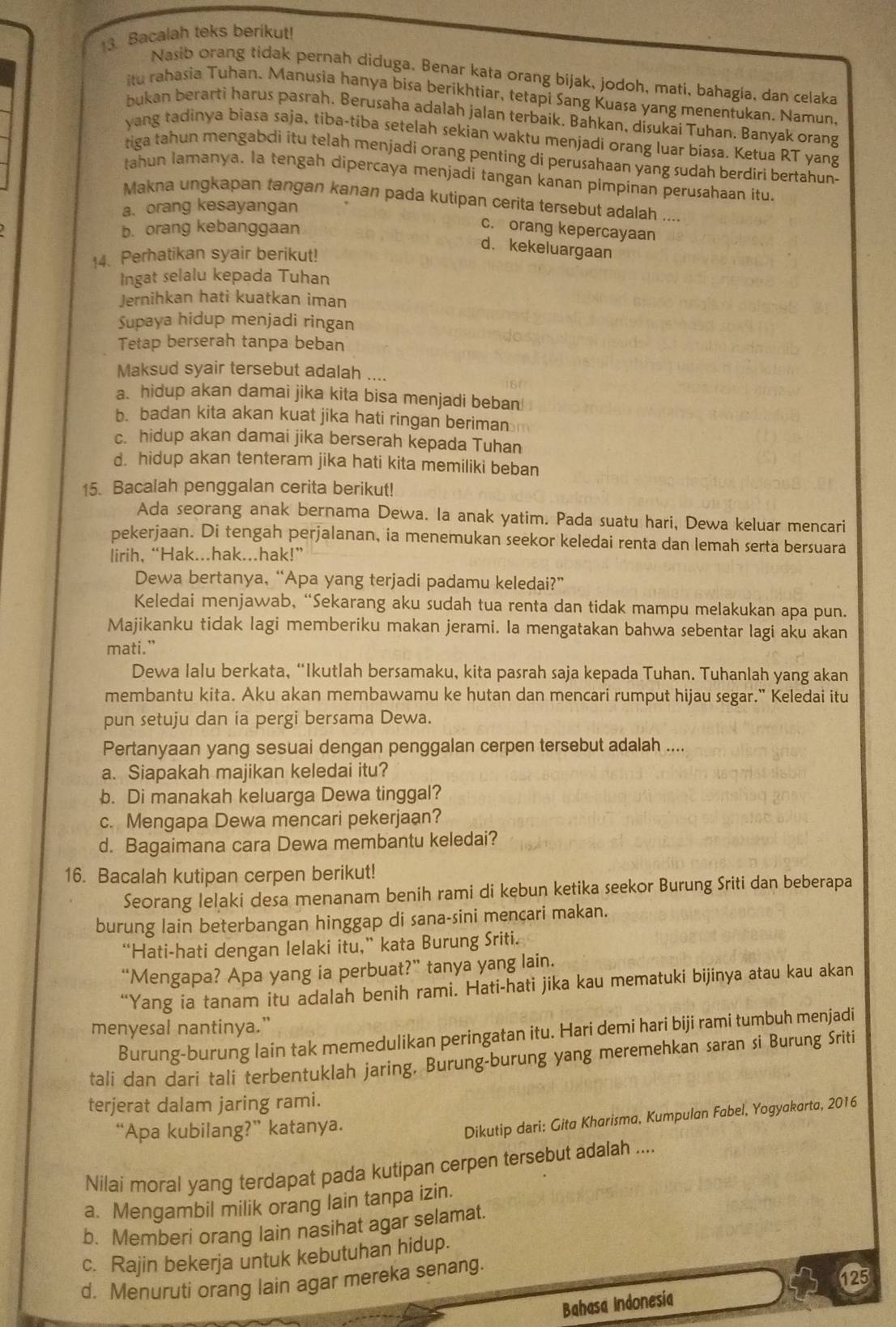 Bacalah teks berikut!
Nasib orang tidak pernah diduga. Benar kata orang bijak, jodoh, mati, bahagia, dan celaka
itu rahasia Tuhan. Manusia hanya bisa berikhtiar, tetapi Sang Kuasa yang menentukan. Namun.
bukan berarti harus pasrah. Berusaha adalah jalan terbaik. Bahkan, disukai Tuhan. Banyak orang
yang tadinya biasa saja, tiba-tiba setelah sekian waktu menjadi orang luar biasa. Ketua RT yang
tiga tahun mengabdi itu telah menjadi orang penting di perusahaan yang sudah berdiri bertahun;
tahun lamanya. Ia tengah dipercaya menjadi tangan kanan pimpinan perusahaan itu.
Makna ungkapan tangan kanan pada kutipan cerita tersebut adalah ....
a. orang kesayangan
b. orang kebanggaan
c. orang kepercayaan
14. Perhatikan syair berikut!
d. kekeluargaan
Ingat selalu kepada Tuhan
Jernihkan hati kuatkan iman
Supaya hidup menjadi ringan
Tetap berserah tanpa beban
Maksud syair tersebut adalah ....
a. hidup akan damai jika kita bisa menjadi beban
b. badan kita akan kuat jika hati ringan beriman
c. hidup akan damai jika berserah kepada Tuhan
d. hidup akan tenteram jika hati kita memiliki beban
15. Bacalah penggalan cerita berikut!
Ada seorang anak bernama Dewa. Ia anak yatim. Pada suatu hari, Dewa keluar mencari
pekerjaan. Di tengah perjalanan, ia menemukan seekor keledai renta dan lemah serta bersuara
lirih, “Hak...hak...hak!”
Dewa bertanya, “Apa yang terjadi padamu keledai?”
Keledai menjawab, “Sekarang aku sudah tua renta dan tidak mampu melakukan apa pun.
Majikanku tidak lagi memberiku makan jerami. Ia mengatakan bahwa sebentar lagi aku akan
mati.”
Dewa lalu berkata, “Ikutlah bersamaku, kita pasrah saja kepada Tuhan. Tuhanlah yang akan
membantu kita. Aku akan membawamu ke hutan dan mencari rumput hijau segar." Keledai itu
pun setuju dan ia pergi bersama Dewa.
Pertanyaan yang sesuai dengan penggalan cerpen tersebut adalah ....
a. Siapakah majikan keledai itu?
b. Di manakah keluarga Dewa tinggal?
c. Mengapa Dewa mencari pekerjaan?
d. Bagaimana cara Dewa membantu keledai?
16. Bacalah kutipan cerpen berikut!
Seorang lelaki desa menanam benih rami di kebun ketika seekor Burung Sriti dan beberapa
burung lain beterbangan hinggap di sana-sini mencari makan.
“Hati-hati dengan lelaki itu,” kata Burung Sriti.
“Mengapa? Apa yang ia perbuat?” tanya yang lain.
“Yang ia tanam itu adalah benih rami. Hati-hati jika kau mematuki bijinya atau kau akan
menyesal nantinya.”
Burung-burung lain tak memedulikan peringatan itu. Hari demi hari biji rami tumbuh menjadi
tali dan dari tali terbentuklah jaring. Burung-burung yang meremehkan saran si Burung Sriti
terjerat dalam jaring rami.
“Apa kubilang?” katanya.
Dikutip dari: Gita Kharisma, Kumpulan Fabel, Yogyakarta, 2016
Nilai moral yang terdapat pada kutipan cerpen tersebut adalah ....
a. Mengambil milik orang lain tanpa izin.
b. Memberi orang lain nasihat agar selamat.
c. Rajin bekerja untuk kebutuhan hidup.
d. Menuruti orang lain agar mereka senang.
125
Bahasa Indonesia