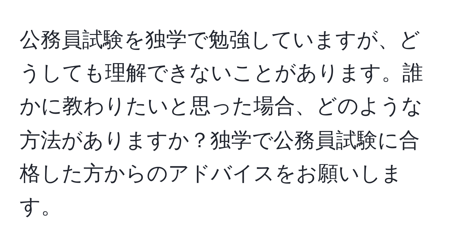 公務員試験を独学で勉強していますが、どうしても理解できないことがあります。誰かに教わりたいと思った場合、どのような方法がありますか？独学で公務員試験に合格した方からのアドバイスをお願いします。