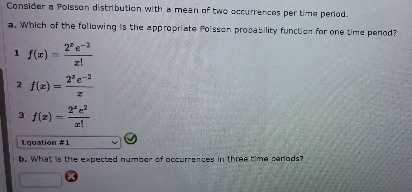 Consider a Poisson distribution with a mean of two occurrences per time period.
a. Which of the following is the appropriate Poisson probability function for one time period?
1 f(x)= (2^xe^(-2))/x! 
2 f(x)= (2^xe^(-2))/x 
3 f(x)= 2^xe^2/x! 
Equation # 1 
b. What is the expected number of occurrences in three time periods?