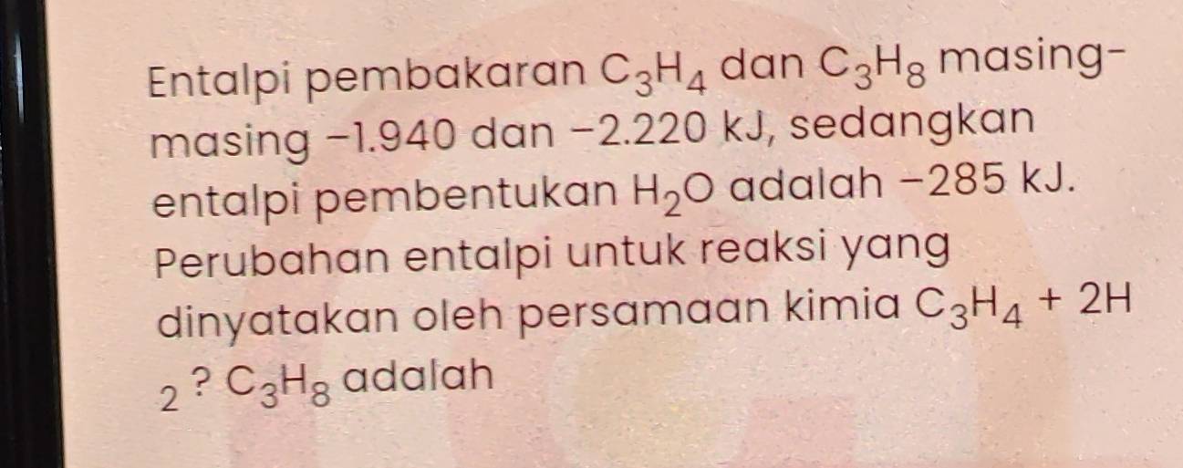 Entalpi pembakaran C_3H_4 dan C_3H_8 masing- 
masing −1.940 dan −2.220 kJ, sedangkan 
entalpi pembentukan H_2O adalah −285 kJ. 
Perubahan entalpi untuk reaksi yang 
dinyatakan oleh persamaan kimia C_3H_4+2H
2 ? C_3H_8 adalah