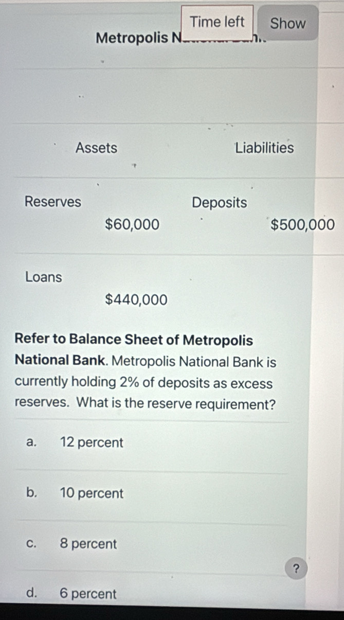 Time left Show
Metropolis N
Assets Liabilities
Reserves Deposits
$60,000 $500,000
Loans
$440,000
Refer to Balance Sheet of Metropolis
National Bank. Metropolis National Bank is
currently holding 2% of deposits as excess
reserves. What is the reserve requirement?
a. 12 percent
b. 10 percent
c. 8 percent
?
d. 6 percent