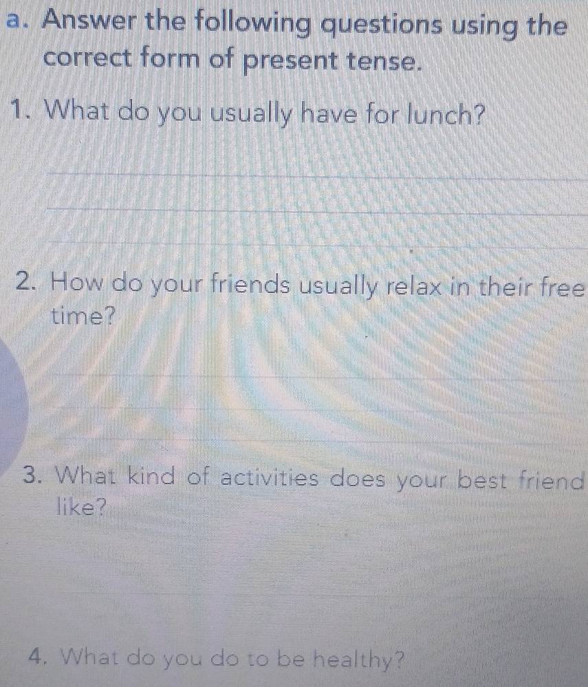 Answer the following questions using the 
correct form of present tense. 
1. What do you usually have for lunch? 
_ 
_ 
_ 
2. How do your friends usually relax in their free 
time? 
3. What kind of activities does your best friend 
like? 
4. What do you do to be healthy?