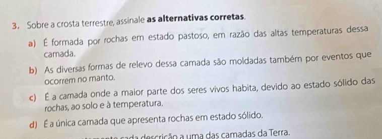 Sobre a crosta terrestre, assinale as alternativas corretas.
a) É formada por rochas em estado pastoso, em razão das altas temperaturas dessa
camada.
b) As diversas formas de relevo dessa camada são moldadas também por eventos que
ocorrem no manto.
c) É a camada onde a maior parte dos seres vivos habita, devido ao estado sólido das
rochas, ao solo e à temperatura.
d) É a única camada que apresenta rochas em estado sólido.
da descrição a uma das camadas da Terra.