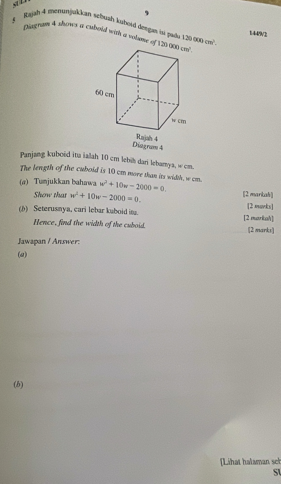 9
§ Rajah 4 menunjukkan sebuah kuboid dengan isi padu 120000cm^3. 1449/2
Diagram 4 shows a cuboid with a volume of 
Panjang kuboid itu ialah 10 cm lebih dari lebarnya, w cm.
The length of the cuboid is 10 cm more than its width, w cm.
(a) Tunjukkan bahawa w^2+10w-2000=0.
Show that w^2+10w-2000=0. [2 markah]
[2 marks]
(b) Seterusnya, cari lebar kuboid itu.
[2 markah]
Hence, find the width of the cuboid. [2 marks]
Jawapan / Answer:
(a)
(b)
Lihat halaman seb
SI